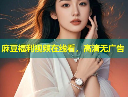 麻豆福利视频在线看，高清无广告
