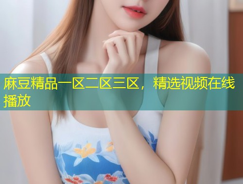 麻豆精品一区二区三区，精选视频在线播放