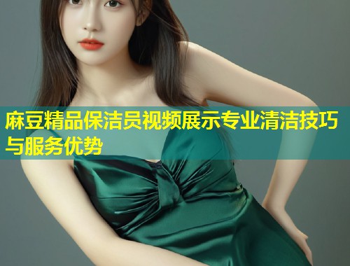 麻豆精品保洁员视频展示专业清洁技巧与服务优势