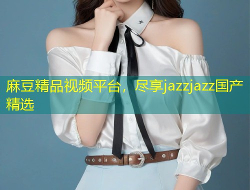 麻豆精品视频平台，尽享jazzjazz国产精选