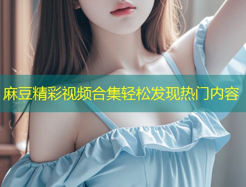麻豆精彩视频合集轻松发现热门内容