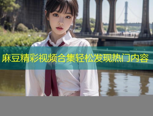 麻豆精彩视频合集轻松发现热门内容