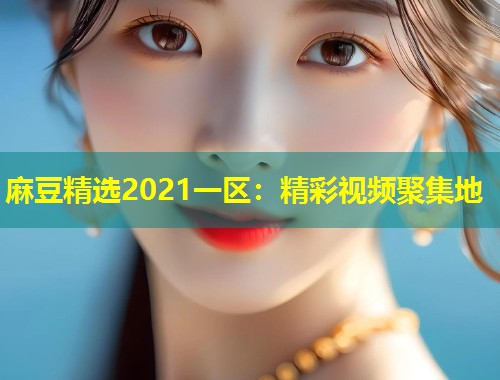 麻豆精选2021一区：精彩视频聚集地