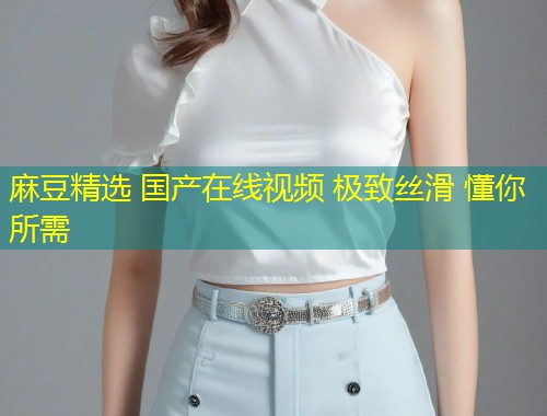 麻豆精选 国产在线视频 极致丝滑 懂你所需