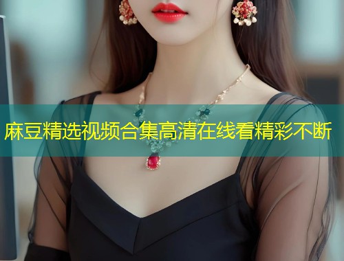 麻豆精选视频合集高清在线看精彩不断