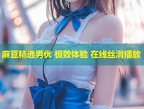 麻豆精选男优 极致体验 在线丝滑播放
