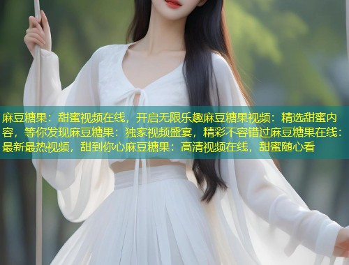 麻豆糖果：甜蜜视频在线，开启无限乐趣麻豆糖果视频：精选甜蜜内容，等你发现麻豆糖果：独家视频盛宴，精彩不容错过麻豆糖果在线：最新最热视频，甜到你心麻豆糖果：高清视频在线，甜蜜随心看